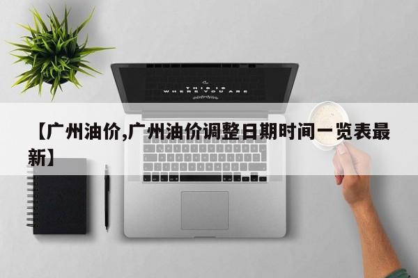 【广州油价,广州油价调整日期时间一览表最新】