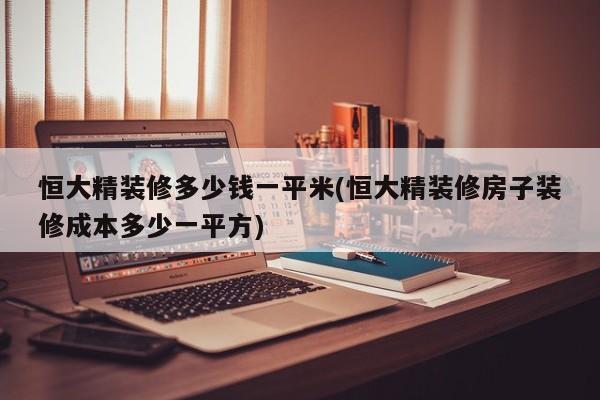 恒大精装修多少钱一平米(恒大精装修房子装修成本多少一平方)