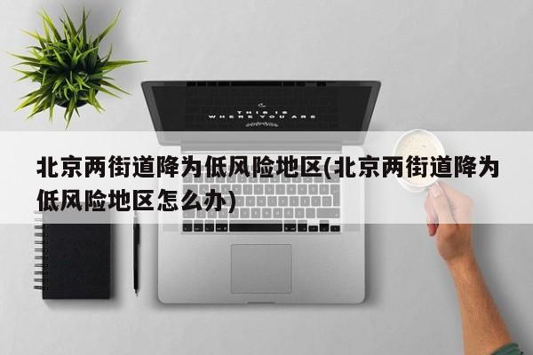 北京两街道降为低风险地区(北京两街道降为低风险地区怎么办)