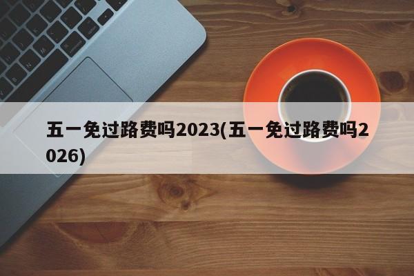 五一免过路费吗2023(五一免过路费吗2026)