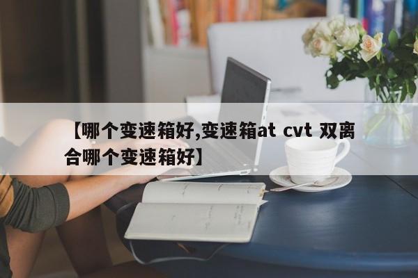 【哪个变速箱好,变速箱at cvt 双离合哪个变速箱好】