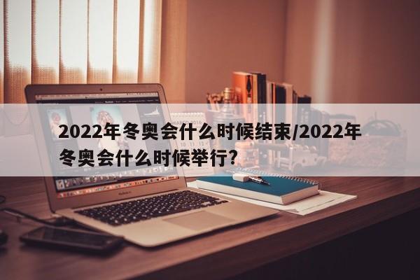 2022年冬奥会什么时候结束/2022年冬奥会什么时候举行?