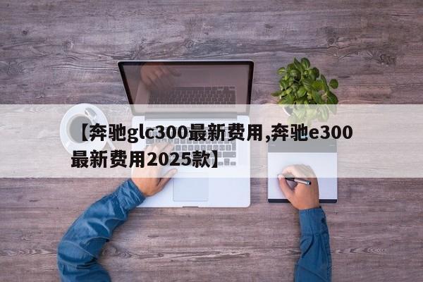 【奔驰glc300最新费用,奔驰e300最新费用2025款】