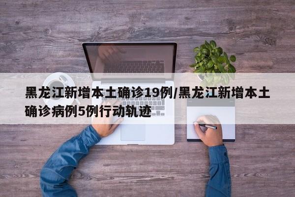 黑龙江新增本土确诊19例/黑龙江新增本土确诊病例5例行动轨迹