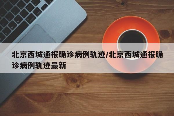 北京西城通报确诊病例轨迹/北京西城通报确诊病例轨迹最新