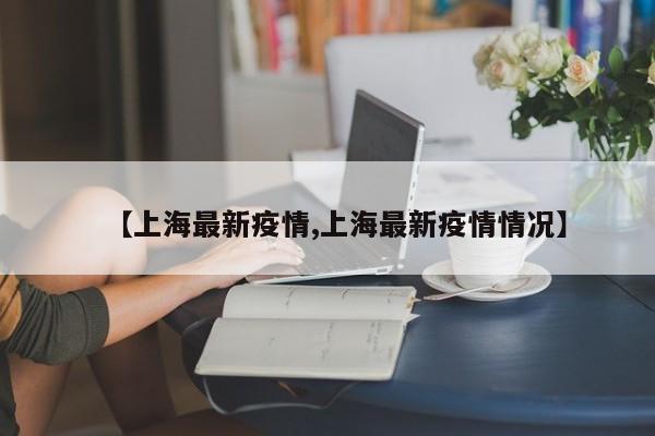 【上海最新疫情,上海最新疫情情况】
