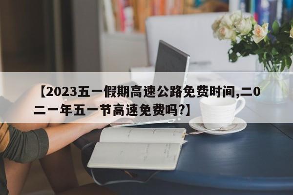 【2023五一假期高速公路免费时间,二0二一年五一节高速免费吗?】