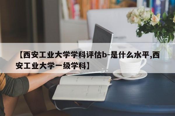 【西安工业大学学科评估b-是什么水平,西安工业大学一级学科】