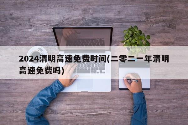 2024清明高速免费时间(二零二一年清明高速免费吗)