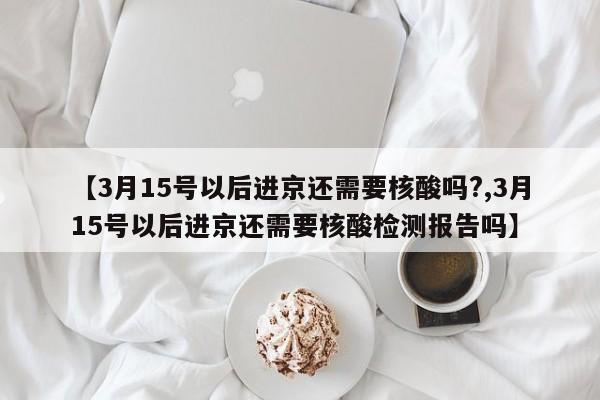 【3月15号以后进京还需要核酸吗?,3月15号以后进京还需要核酸检测报告吗】