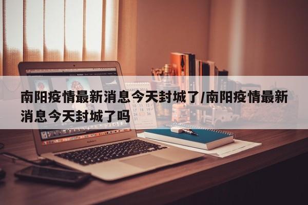 南阳疫情最新消息今天封城了/南阳疫情最新消息今天封城了吗