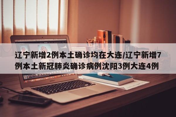 辽宁新增2例本土确诊均在大连/辽宁新增7例本土新冠肺炎确诊病例沈阳3例大连4例