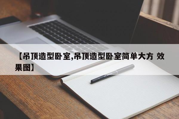 【吊顶造型卧室,吊顶造型卧室简单大方 效果图】