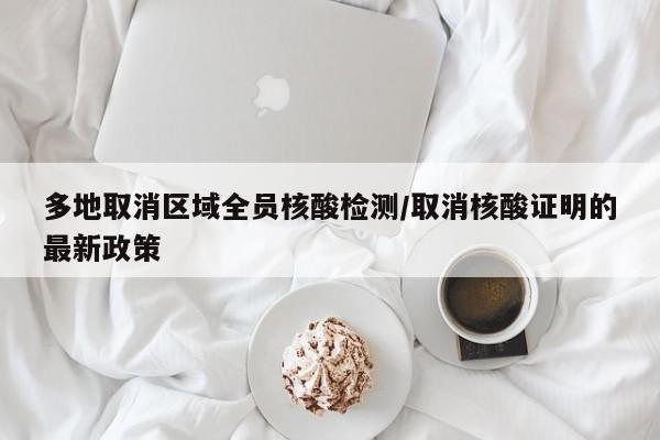 多地取消区域全员核酸检测/取消核酸证明的最新政策