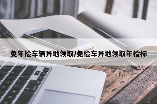 免年检车辆异地领取/免检车异地领取年检标