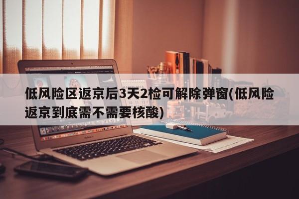 低风险区返京后3天2检可解除弹窗(低风险返京到底需不需要核酸)