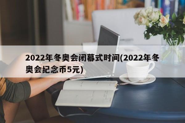 2022年冬奥会闭幕式时间(2022年冬奥会纪念币5元)