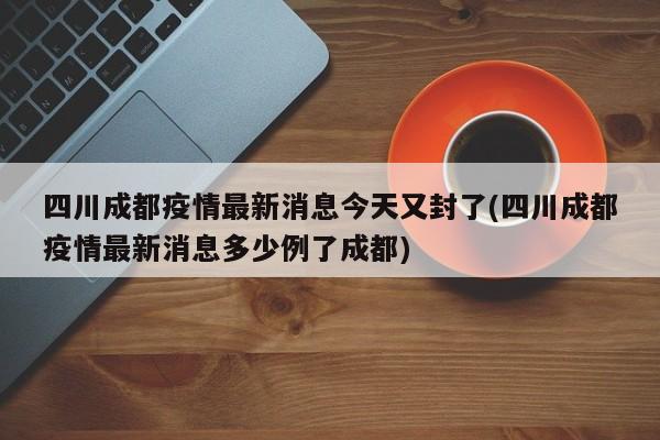 四川成都疫情最新消息今天又封了(四川成都疫情最新消息多少例了成都)