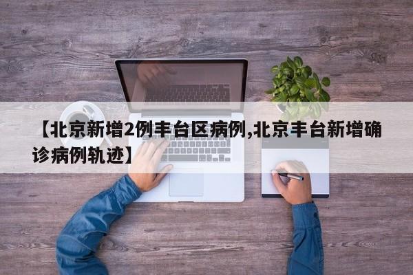 【北京新增2例丰台区病例,北京丰台新增确诊病例轨迹】