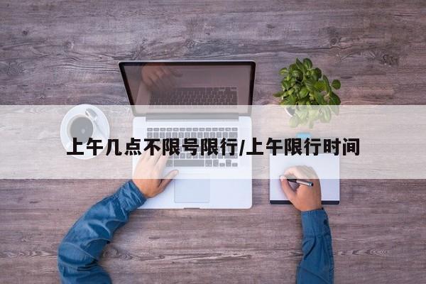 上午几点不限号限行/上午限行时间