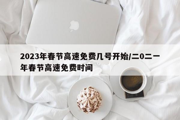 2023年春节高速免费几号开始/二0二一年春节高速免费时间