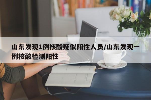 山东发现1例核酸疑似阳性人员/山东发现一例核酸检测阳性
