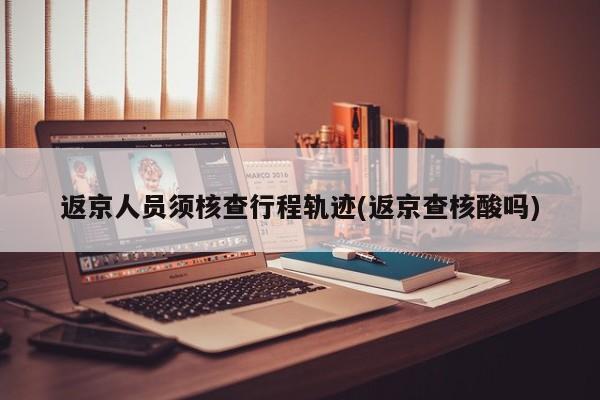 返京人员须核查行程轨迹(返京查核酸吗)