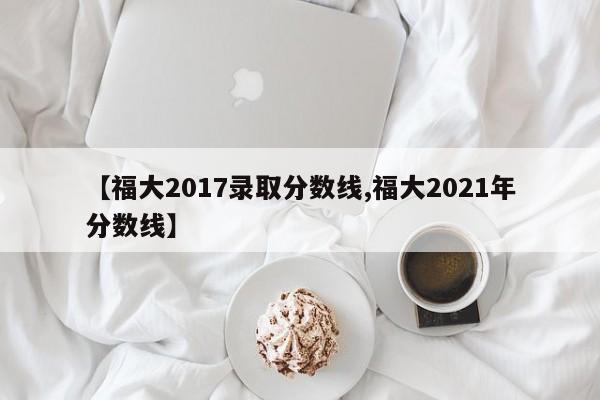 【福大2017录取分数线,福大2021年分数线】