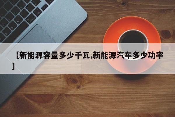 【新能源容量多少千瓦,新能源汽车多少功率】