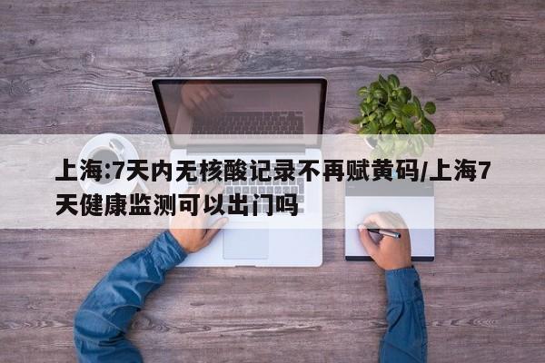 上海:7天内无核酸记录不再赋黄码/上海7天健康监测可以出门吗
