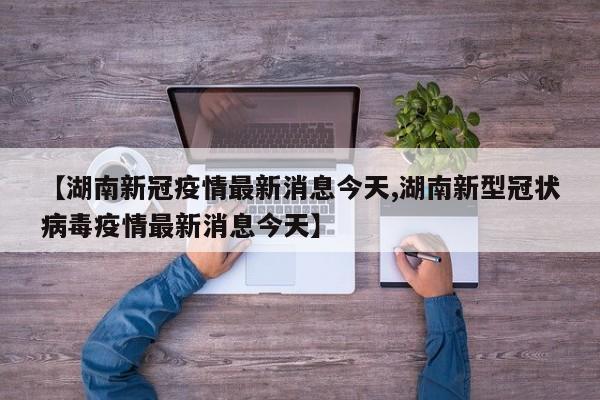 【湖南新冠疫情最新消息今天,湖南新型冠状病毒疫情最新消息今天】