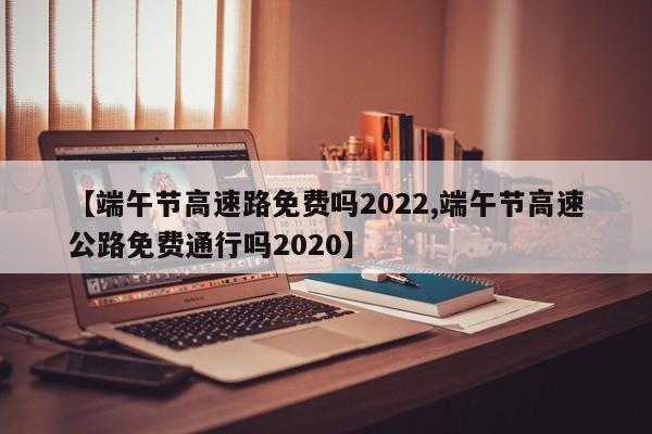 【端午节高速路免费吗2022,端午节高速公路免费通行吗2020】
