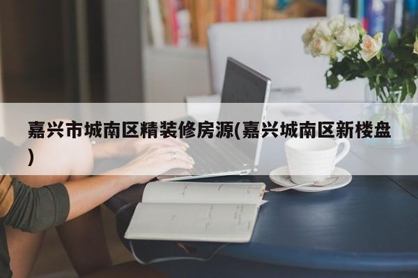 嘉兴市城南区精装修房源(嘉兴城南区新楼盘)