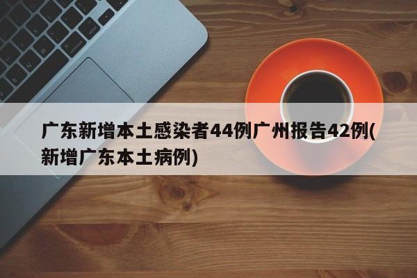 广东新增本土感染者44例广州报告42例(新增广东本土病例)