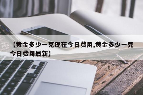 【黄金多少一克现在今日费用,黄金多少一克今日费用最新】