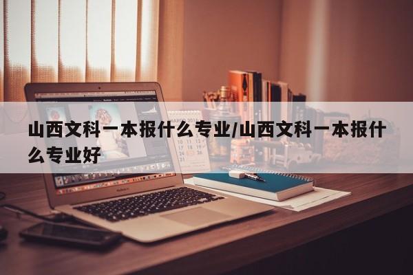 山西文科一本报什么专业/山西文科一本报什么专业好