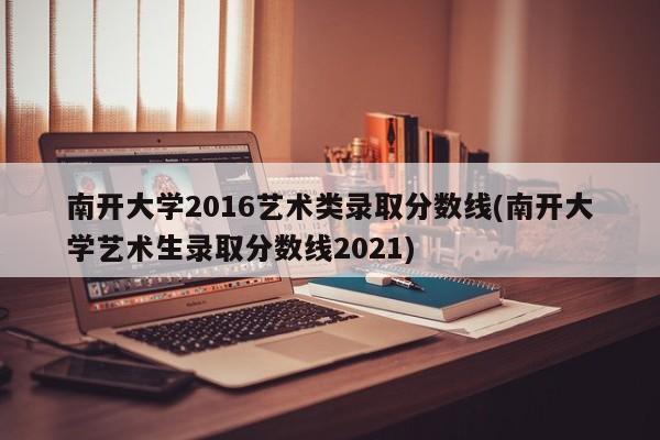 南开大学2016艺术类录取分数线(南开大学艺术生录取分数线2021)