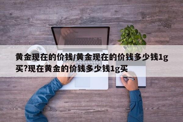 黄金现在的价钱/黄金现在的价钱多少钱1g买?现在黄金的价钱多少钱1g买