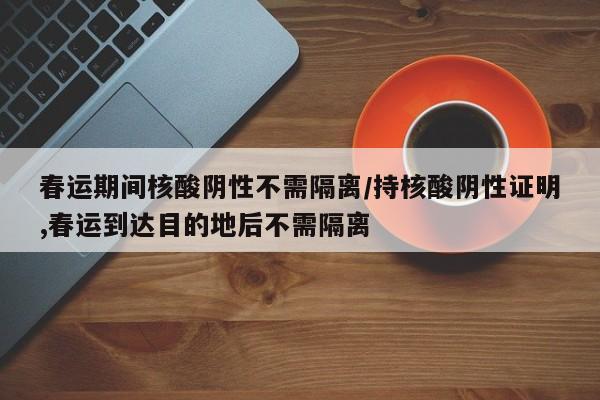 春运期间核酸阴性不需隔离/持核酸阴性证明,春运到达目的地后不需隔离