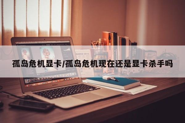 孤岛危机显卡/孤岛危机现在还是显卡杀手吗