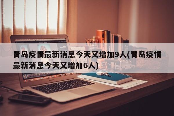 青岛疫情最新消息今天又增加9人(青岛疫情最新消息今天又增加6人)
