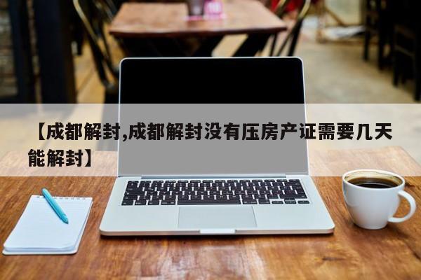 【成都解封,成都解封没有压房产证需要几天能解封】