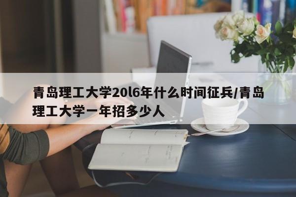 青岛理工大学20l6年什么时间征兵/青岛理工大学一年招多少人