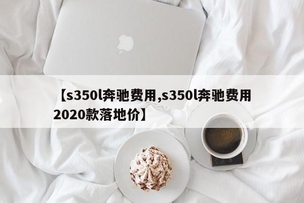【s350l奔驰费用,s350l奔驰费用2020款落地价】