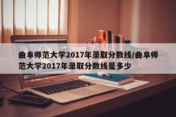 曲阜师范大学2017年录取分数线/曲阜师范大学2017年录取分数线是多少