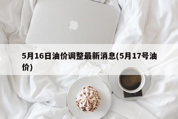 5月16日油价调整最新消息(5月17号油价)