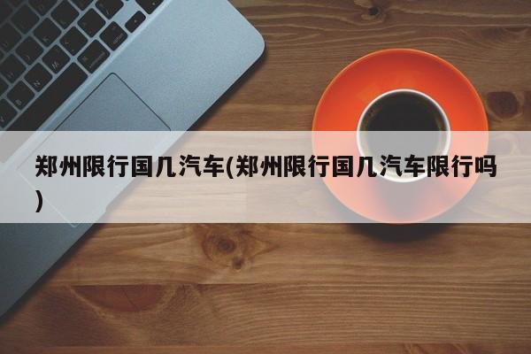 郑州限行国几汽车(郑州限行国几汽车限行吗)