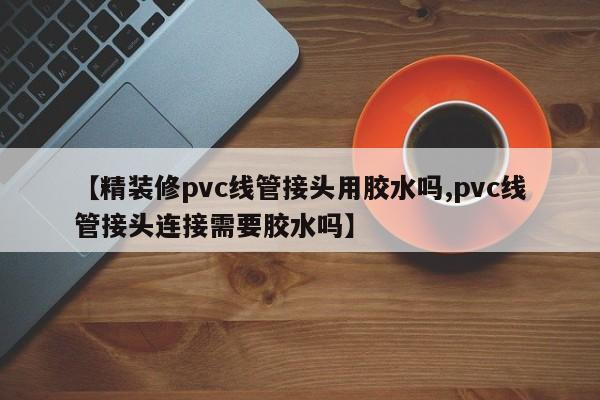 【精装修pvc线管接头用胶水吗,pvc线管接头连接需要胶水吗】