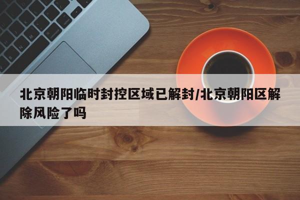 北京朝阳临时封控区域已解封/北京朝阳区解除风险了吗