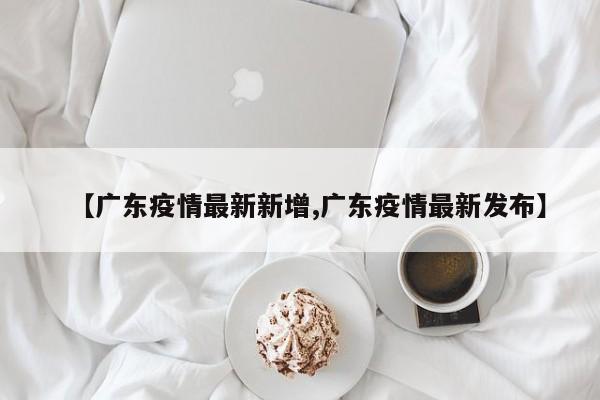 【广东疫情最新新增,广东疫情最新发布】